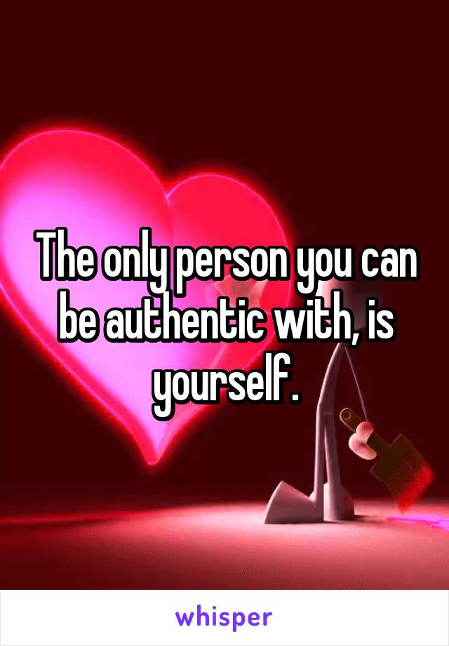 The only person you can be authentic with, is yourself.