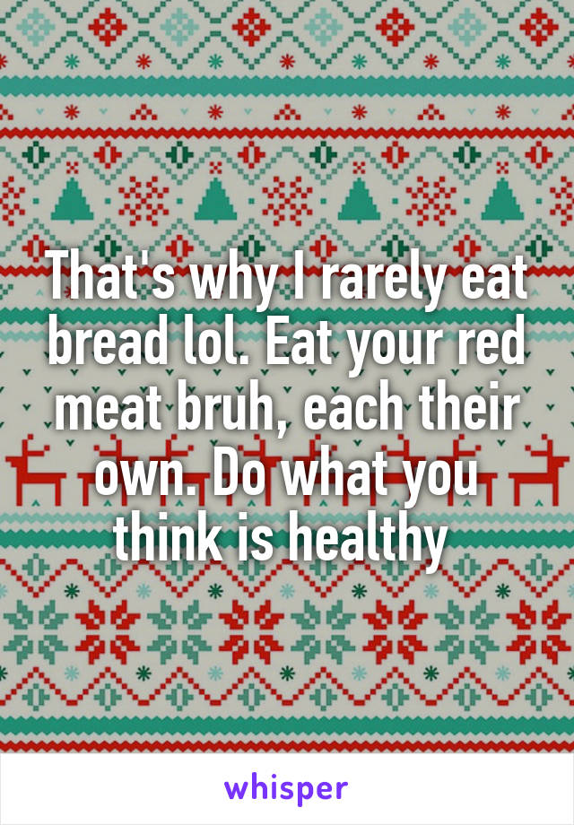 That's why I rarely eat bread lol. Eat your red meat bruh, each their own. Do what you think is healthy 