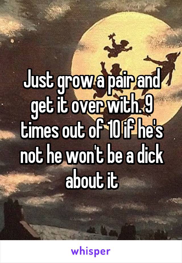 Just grow a pair and get it over with. 9 times out of 10 if he's not he won't be a dick about it