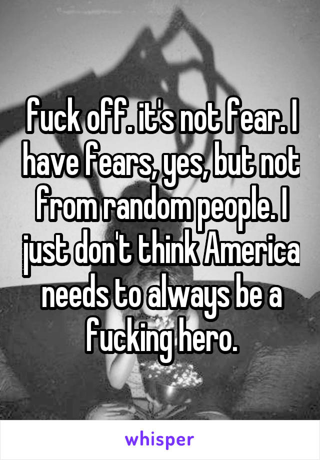 fuck off. it's not fear. I have fears, yes, but not from random people. I just don't think America needs to always be a fucking hero.