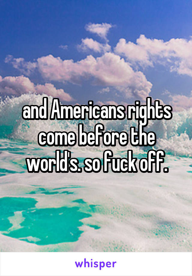 and Americans rights come before the world's. so fuck off.