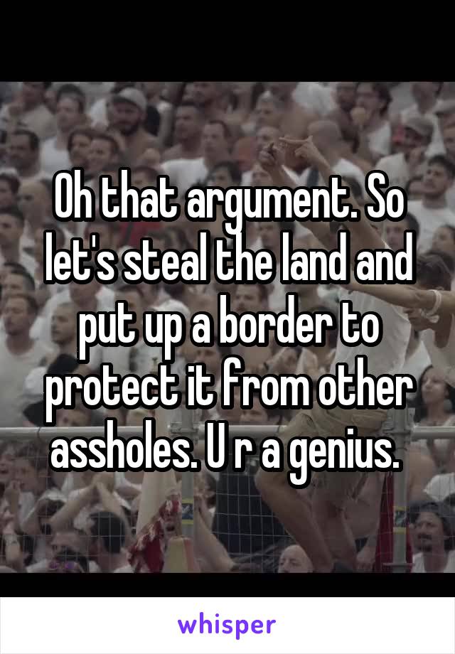 Oh that argument. So let's steal the land and put up a border to protect it from other assholes. U r a genius. 