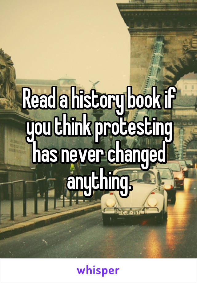 Read a history book if you think protesting has never changed anything.