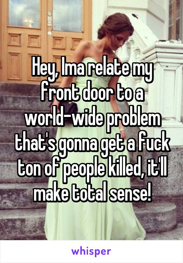 Hey, Ima relate my front door to a world-wide problem that's gonna get a fuck ton of people killed, it'll make total sense!