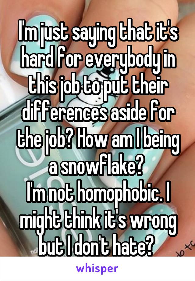 I'm just saying that it's hard for everybody in this job to put their differences aside for the job? How am I being a snowflake? 
I'm not homophobic. I might think it's wrong but I don't hate? 