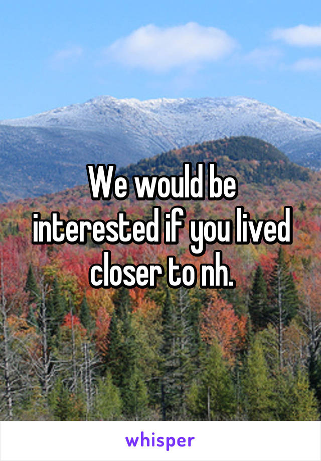 We would be interested if you lived closer to nh.