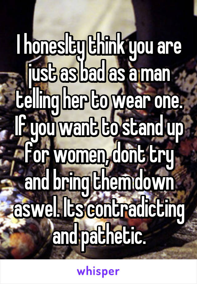 I honeslty think you are just as bad as a man telling her to wear one. If you want to stand up for women, dont try and bring them down aswel. Its contradicting and pathetic.