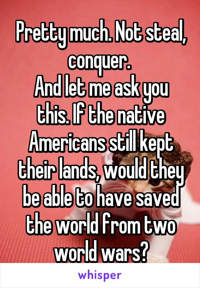 Pretty much. Not steal, conquer. 
And let me ask you this. If the native Americans still kept their lands, would they be able to have saved the world from two world wars?