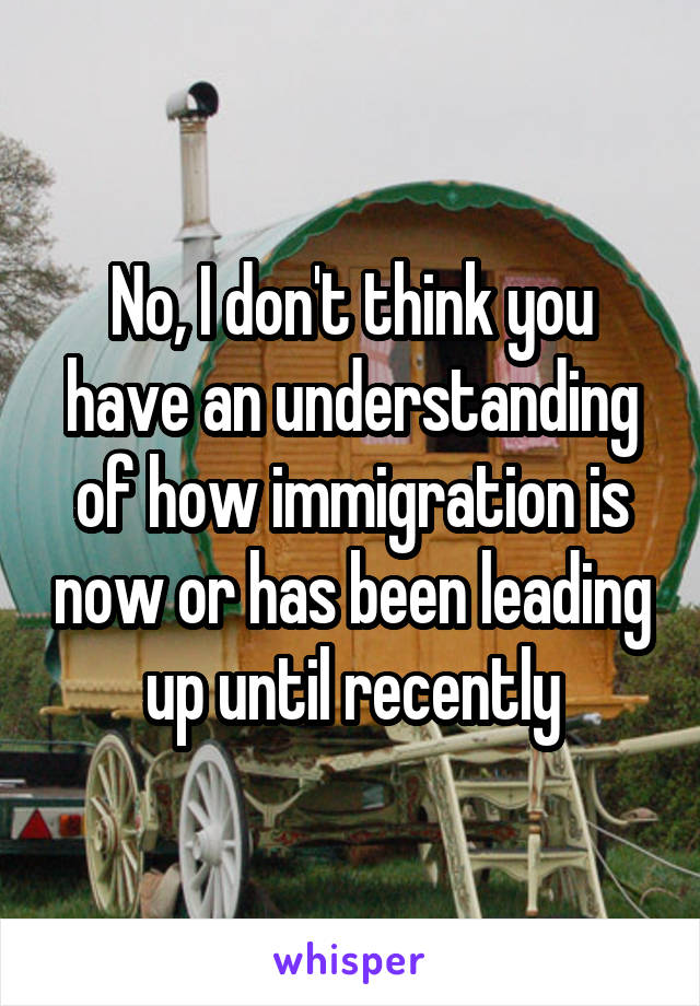 No, I don't think you have an understanding of how immigration is now or has been leading up until recently