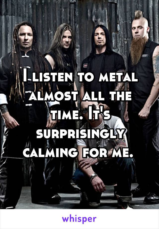 I listen to metal almost all the time. It's surprisingly calming for me. 