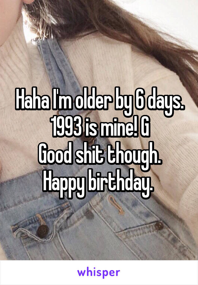 Haha I'm older by 6 days. 1993 is mine! G
Good shit though. Happy birthday. 