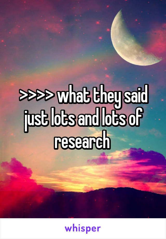 >>>> what they said just lots and lots of research 