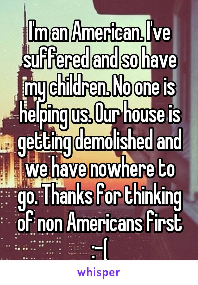 I'm an American. I've suffered and so have my children. No one is helping us. Our house is getting demolished and we have nowhere to go. Thanks for thinking of non Americans first :-(