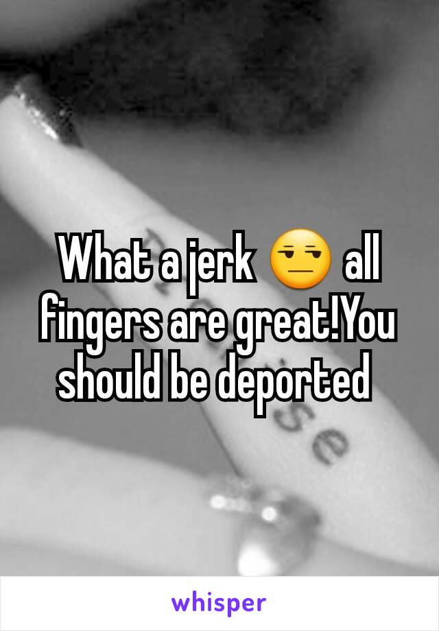 What a jerk 😒 all fingers are great!You should be deported 