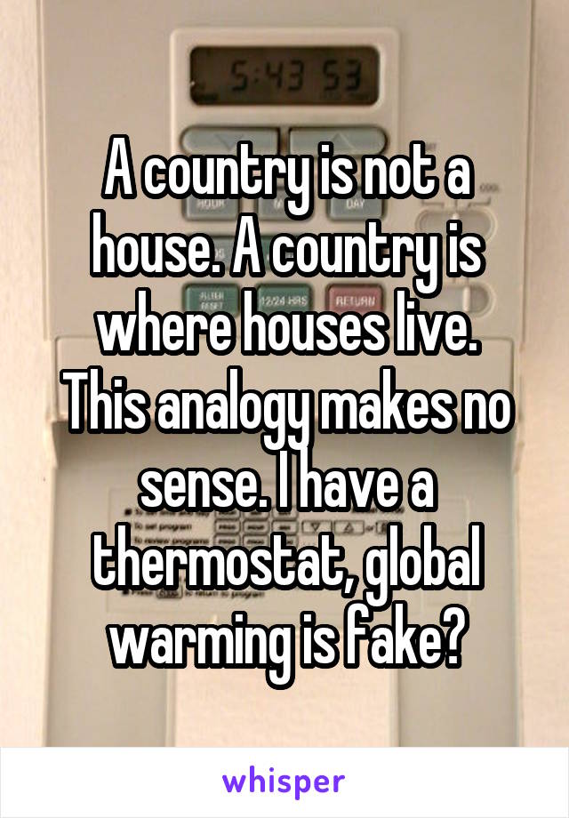 A country is not a house. A country is where houses live.
This analogy makes no sense. I have a thermostat, global warming is fake?