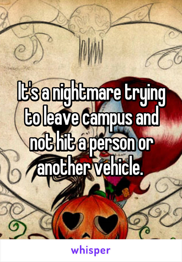 It's a nightmare trying to leave campus and not hit a person or another vehicle. 