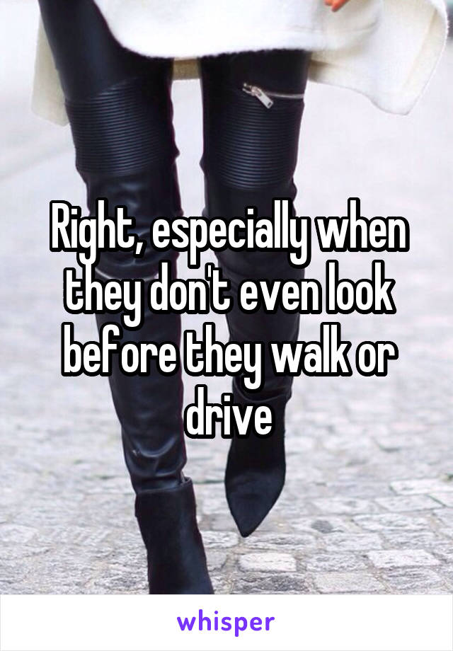 Right, especially when they don't even look before they walk or drive