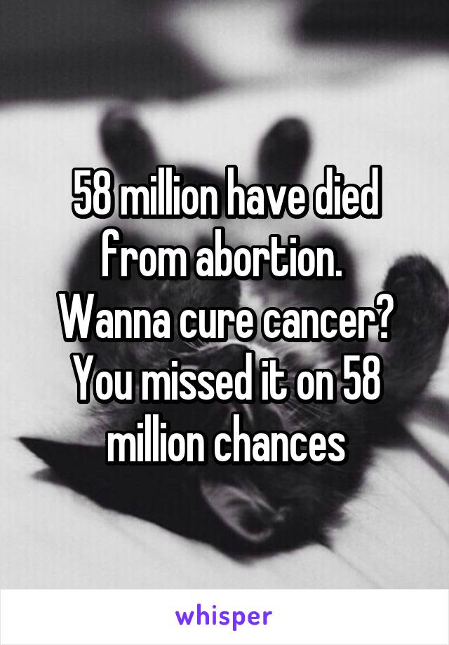 58 million have died from abortion. 
Wanna cure cancer? You missed it on 58 million chances