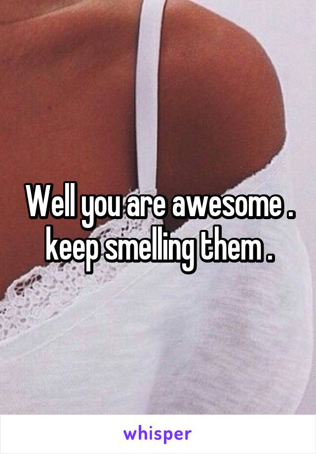 Well you are awesome . keep smelling them .