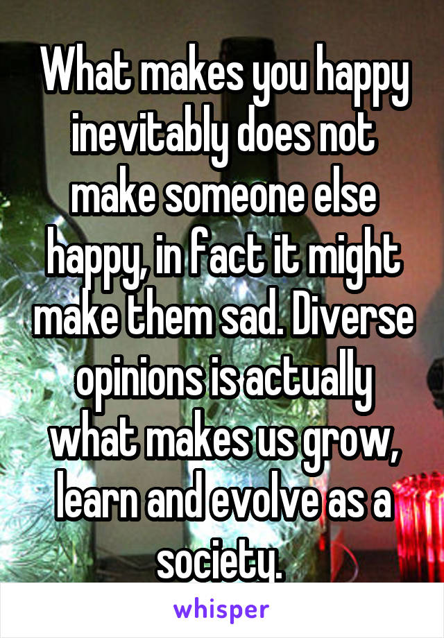 What makes you happy inevitably does not make someone else happy, in fact it might make them sad. Diverse opinions is actually what makes us grow, learn and evolve as a society. 