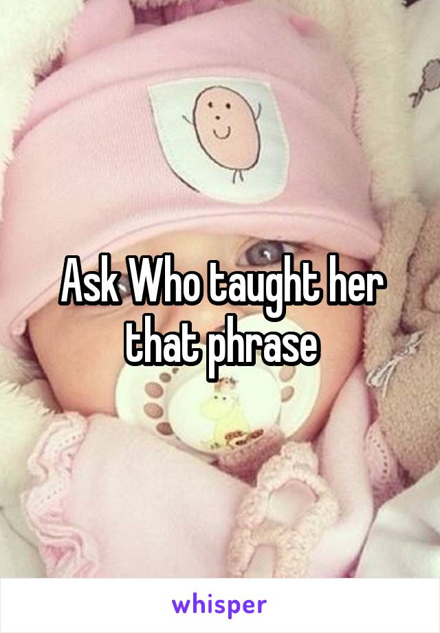 Ask Who taught her that phrase