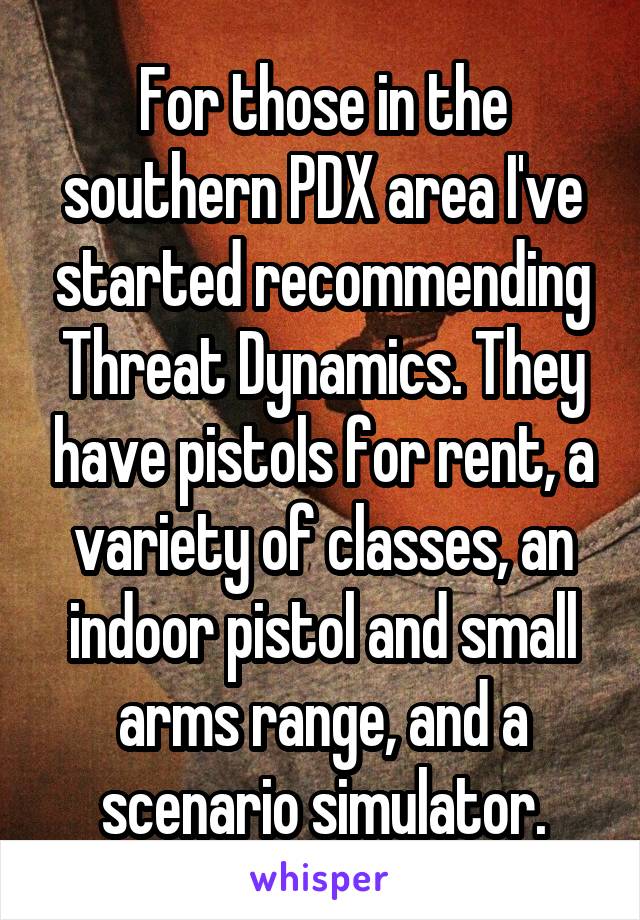 For those in the southern PDX area I've started recommending Threat Dynamics. They have pistols for rent, a variety of classes, an indoor pistol and small arms range, and a scenario simulator.