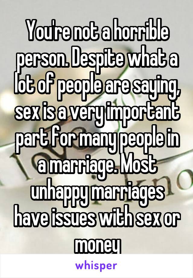 You're not a horrible person. Despite what a lot of people are saying, sex is a very important part for many people in a marriage. Most unhappy marriages have issues with sex or money