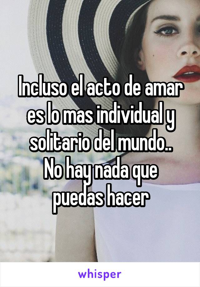 Incluso el acto de amar es lo mas individual y solitario del mundo..
No hay nada que puedas hacer