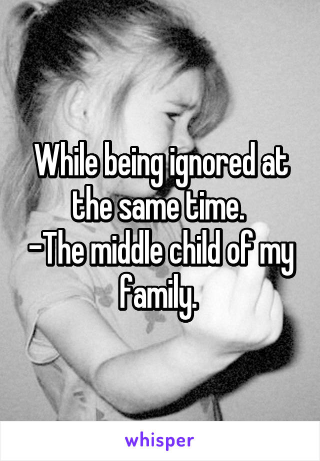 While being ignored at the same time. 
-The middle child of my family. 