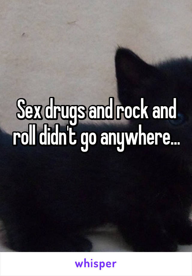 Sex drugs and rock and roll didn't go anywhere... 