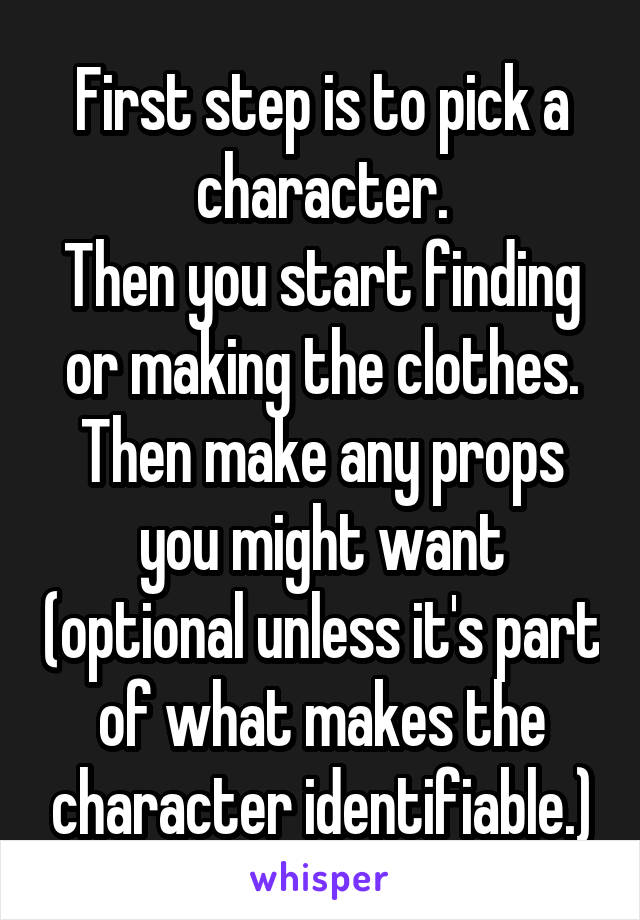 First step is to pick a character.
Then you start finding or making the clothes.
Then make any props you might want (optional unless it's part of what makes the character identifiable.)