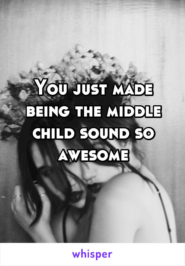 You just made being the middle child sound so awesome
