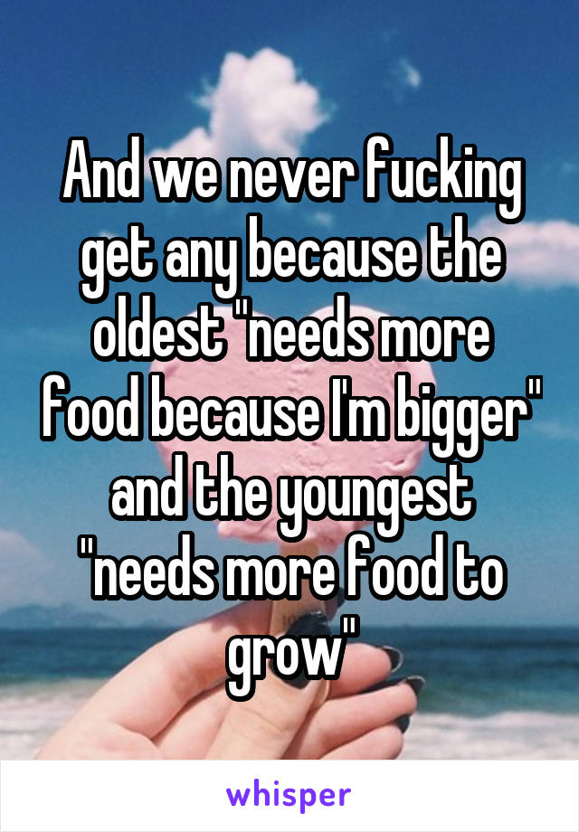 And we never fucking get any because the oldest "needs more food because I'm bigger" and the youngest "needs more food to grow"