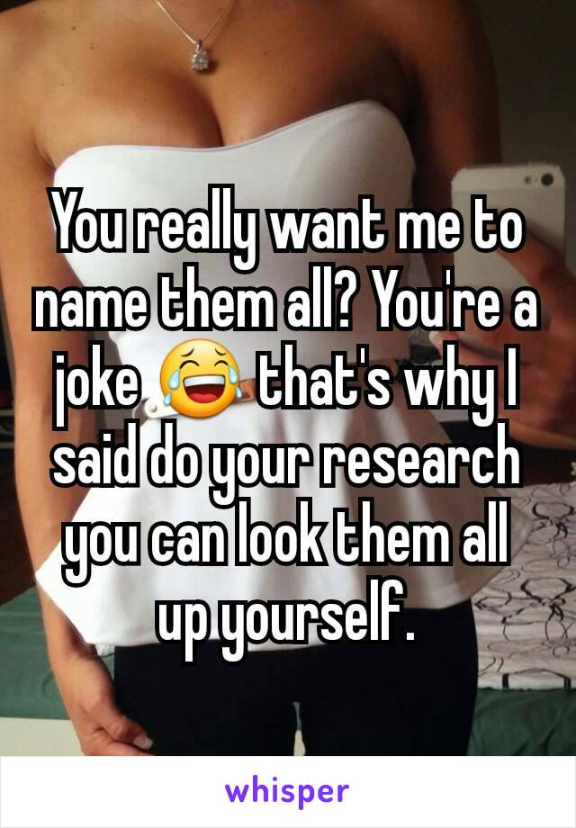 You really want me to name them all? You're a joke 😂 that's why I said do your research you can look them all up yourself.