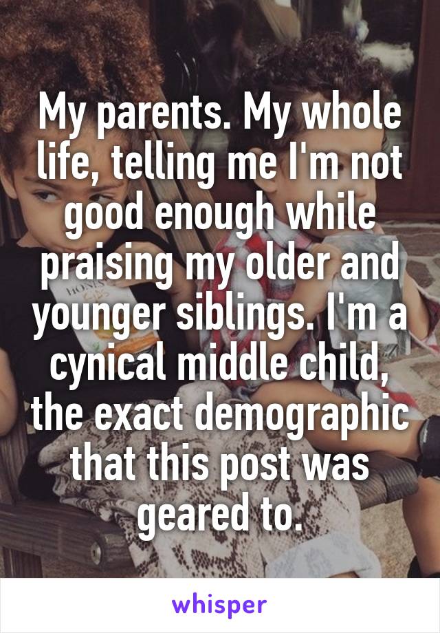 My parents. My whole life, telling me I'm not good enough while praising my older and younger siblings. I'm a cynical middle child, the exact demographic that this post was geared to.