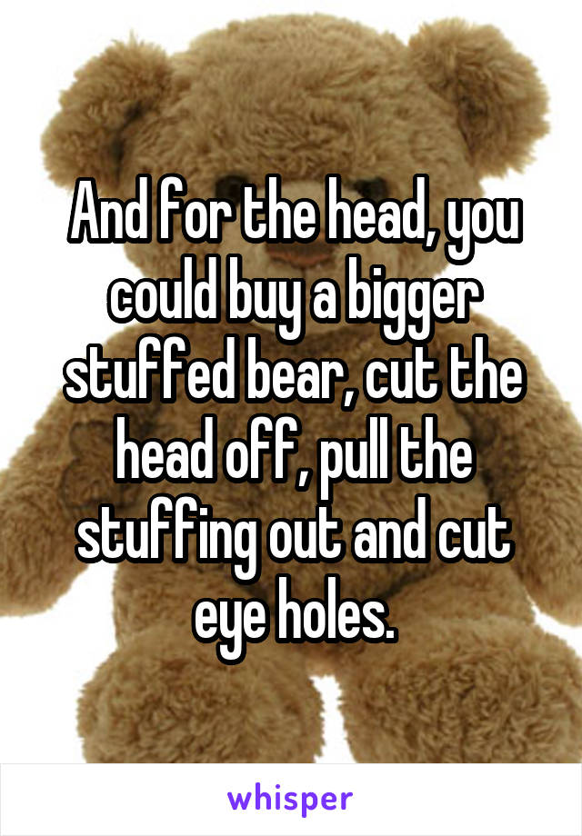 And for the head, you could buy a bigger stuffed bear, cut the head off, pull the stuffing out and cut eye holes.