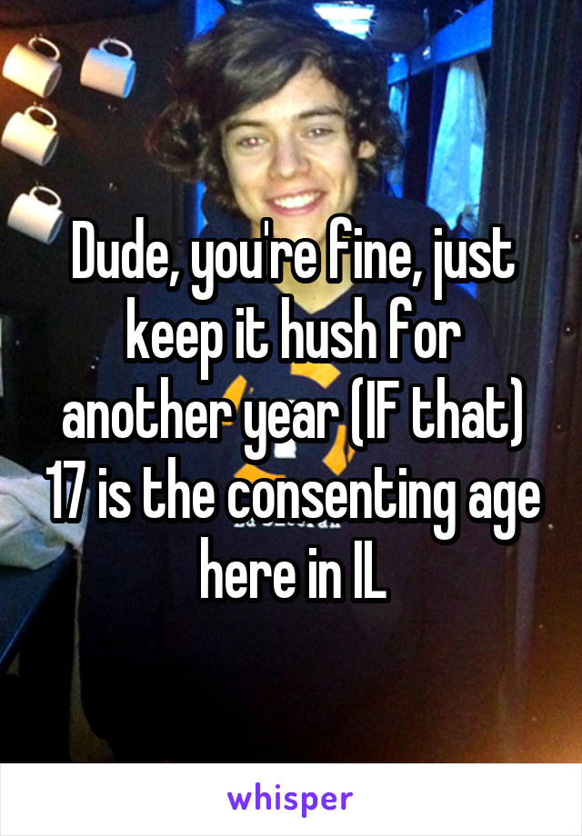 Dude, you're fine, just keep it hush for another year (IF that) 17 is the consenting age here in IL