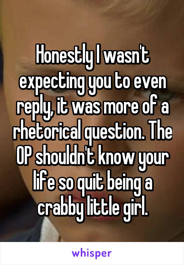 Honestly I wasn't expecting you to even reply, it was more of a rhetorical question. The OP shouldn't know your life so quit being a crabby little girl.