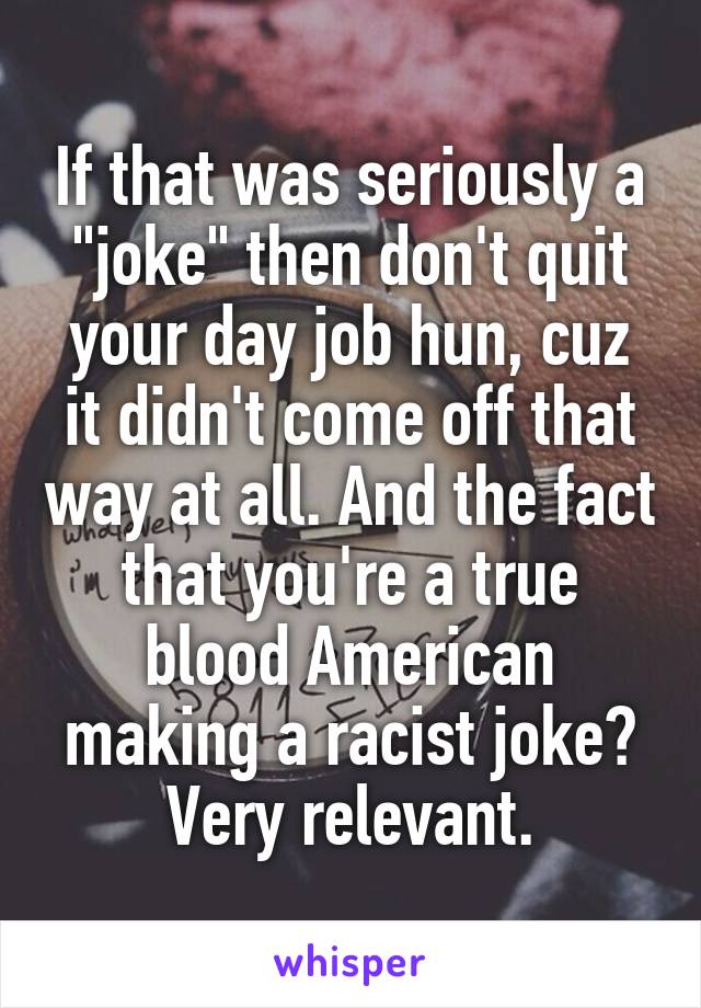 If that was seriously a "joke" then don't quit your day job hun, cuz it didn't come off that way at all. And the fact that you're a true blood American making a racist joke? Very relevant.