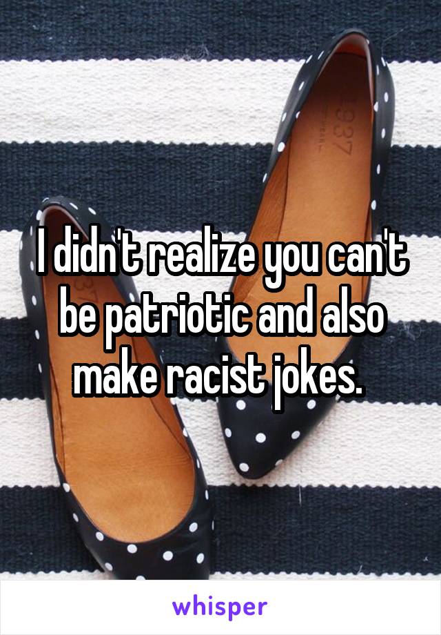 I didn't realize you can't be patriotic and also make racist jokes. 