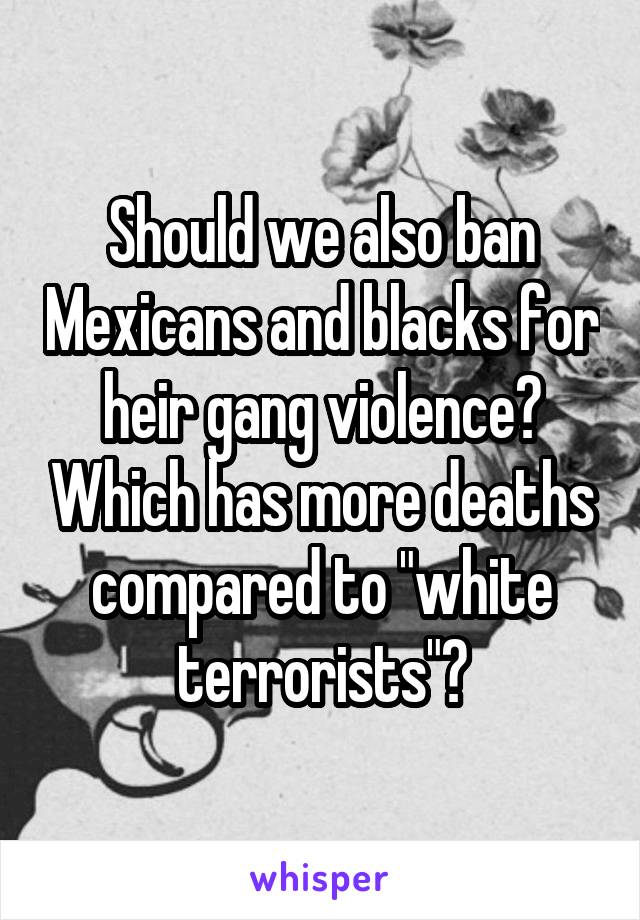 Should we also ban Mexicans and blacks for heir gang violence? Which has more deaths compared to "white terrorists"?