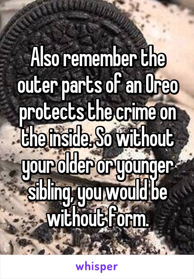 Also remember the outer parts of an Oreo protects the crime on the inside. So without your older or younger sibling, you would be without form.