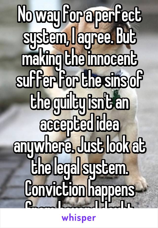 No way for a perfect system, I agree. But making the innocent suffer for the sins of the guilty isn't an accepted idea anywhere. Just look at the legal system. Conviction happens from beyond doubt