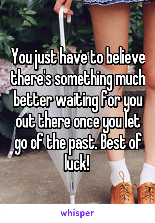 You just have to believe there's something much better waiting for you out there once you let go of the past. Best of luck! 