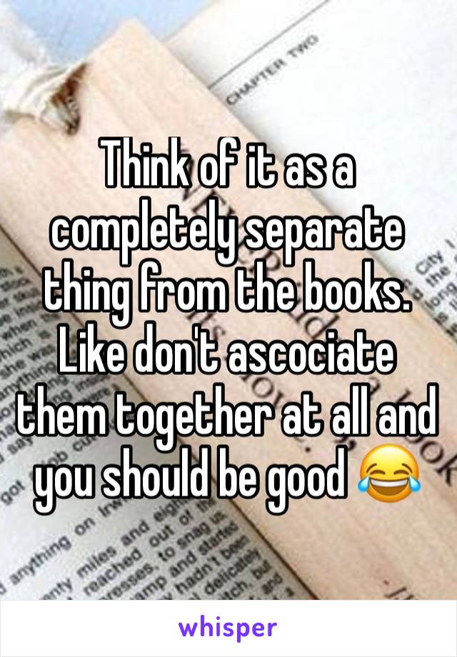 Think of it as a completely separate thing from the books. Like don't ascociate them together at all and you should be good 😂