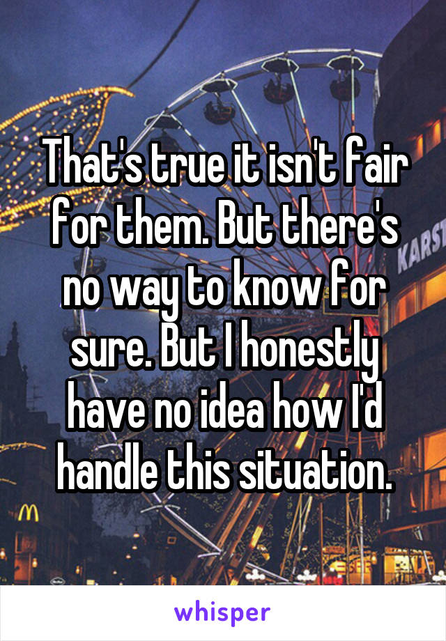 That's true it isn't fair for them. But there's no way to know for sure. But I honestly have no idea how I'd handle this situation.