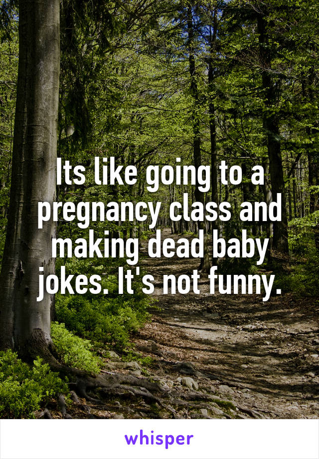 Its like going to a pregnancy class and making dead baby jokes. It's not funny.