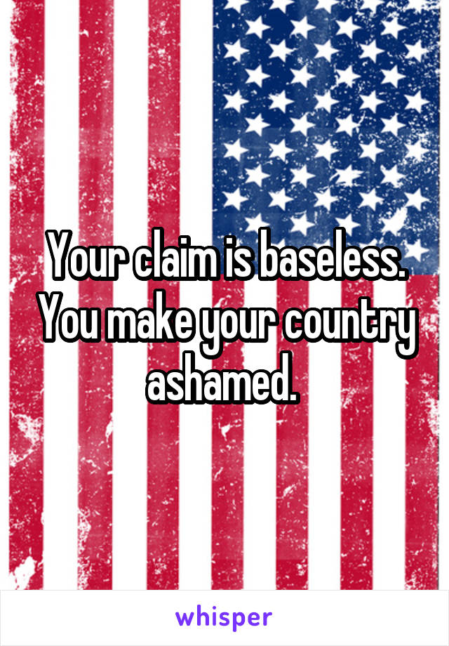 Your claim is baseless. You make your country ashamed. 