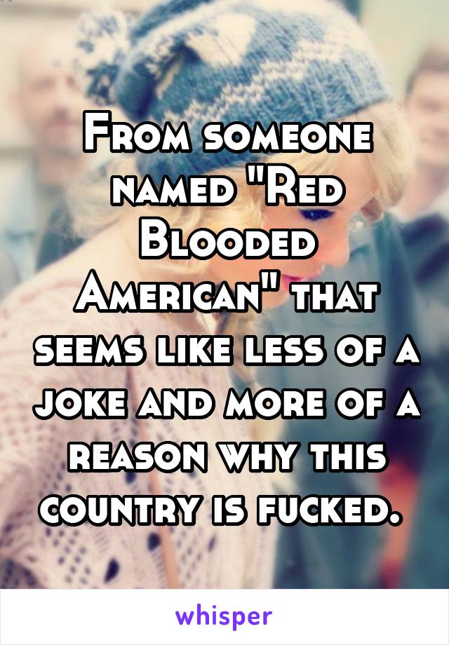 From someone named "Red Blooded American" that seems like less of a joke and more of a reason why this country is fucked. 