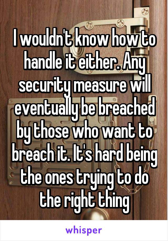 I wouldn't know how to handle it either. Any security measure will eventually be breached by those who want to breach it. It's hard being the ones trying to do the right thing